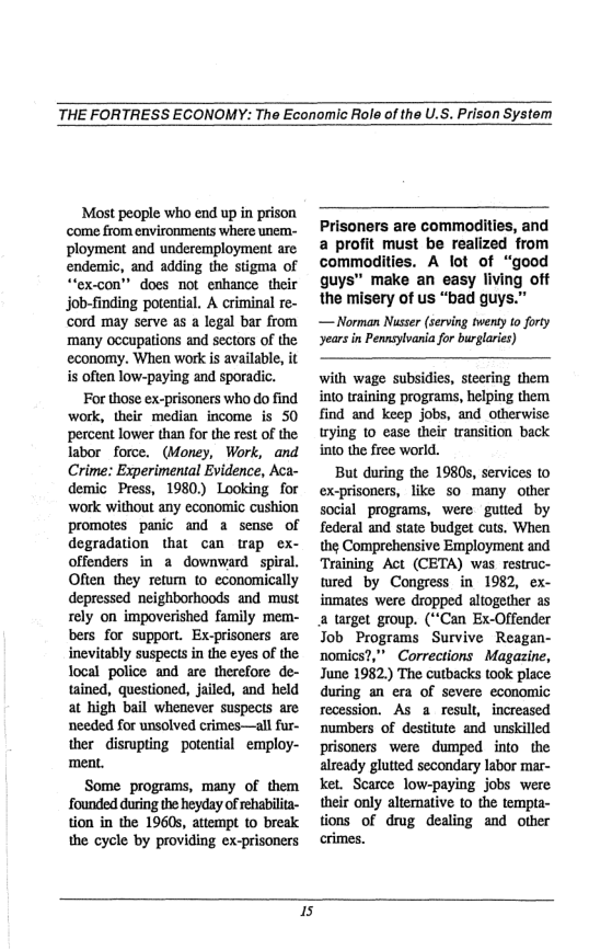 THE FORTRESS ECONOMY: The Economic Role of the U.S. Prison System  Most people who end up in prison ‘come from environments where unem- ployment and underemployment are endemic, and adding the stigma of “‘ex-con” does not enhance their job-finding potential. A criminal re- ‘cord may serve as a legal bar from ‘many occupations and sectors of the economy. When work is available, it is often low-paying and sporadic.  For those ex-prisoners who do find ‘work, their median income is 50 percent lower than for the rest of the labor force. (Money, Work, and Crime: Experimental Evidence, Aca- demic Press, 1980) Looking for work without any economic cushion promoles panic and a sense of degradation that can trap ex- offenders in a downward spiral. Often they retum to economically depressed neighborhoods and must rely on impoverished family mem- bers for support. Ex-prisoners are inevitably suspects in the eyes of the Tocal police and are therefore de- tained, questioned, jailed, and held at high bail whenever suspects are needed for unsolved crimes—all fur- ther disrupting potential employ- meat.  Some programs, many of them founded during the heyday of rehabilita- tion in the 1960s, attempt to break the cycle by providing ex-prisoners  Prisoners are commodities, and a profit must be realized from commodities. A lot of “good guys” make an easy living off the misery of us “bad guys.”  — Norman Nusser (serving twensy t0 forty ‘years in Pennsylvania for burglaries)  with wage subsidies, steering them into training programs, helping them find and keep jobs, and otherwise trying 10 ease their transition back into the free world.  But during the 1980, services to ex-prisoners, like so many other social programs, were gutted by federal and state budget cuts. When the Comprehensive Employment and Training Act (CETA) was restruc- wred by Congress in 1982, ex- inmates were dropped altogether as a target group. (**Can Ex-Offender Job Programs Survive Reagan- nomics?,” Corrections Magazine, June 1982.) The cutbacks took place during an era of severe economic recession. As a result, increased numbers of destitute and unskilled prisoners were dumped into  the already glutted secondary labor mar- ket. Scarce low-paying jobs were their only alternative to the tempta- tions of drug dealing and other crimes.  5 